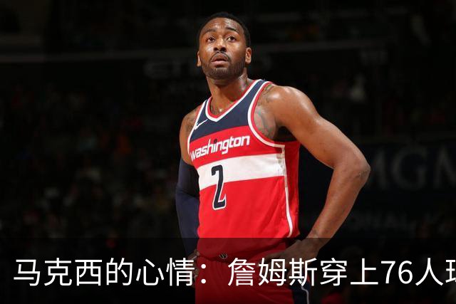 马克西的心情：詹姆斯穿上76人球衣，简直像在看一场梦幻秀！